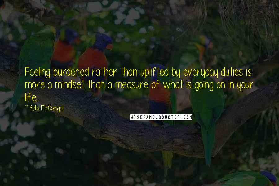 Kelly McGonigal quotes: Feeling burdened rather than uplifted by everyday duties is more a mindset than a measure of what is going on in your life.
