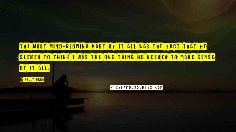 Kelly Oram quotes: The most mind-blowing part of it all was the fact that he seemed to think I was the one thing he needed to make sense of it all.