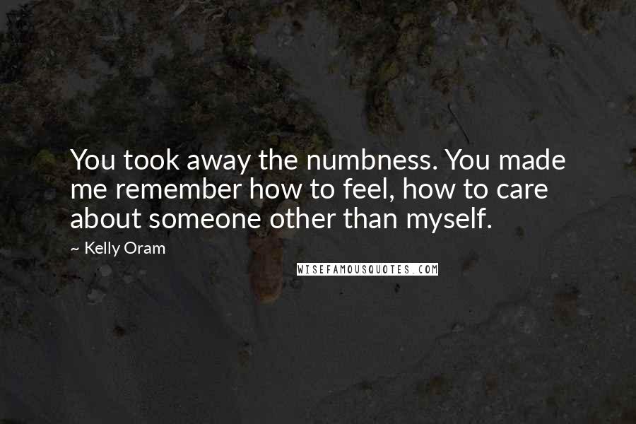 Kelly Oram quotes: You took away the numbness. You made me remember how to feel, how to care about someone other than myself.