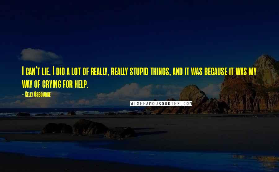 Kelly Osbourne quotes: I can't lie, I did a lot of really, really stupid things, and it was because it was my way of crying for help.