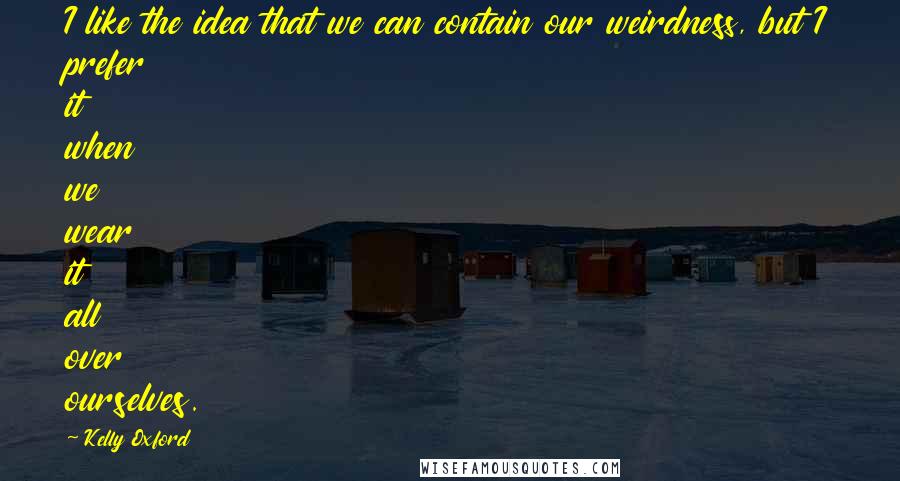 Kelly Oxford quotes: I like the idea that we can contain our weirdness, but I prefer it when we wear it all over ourselves.