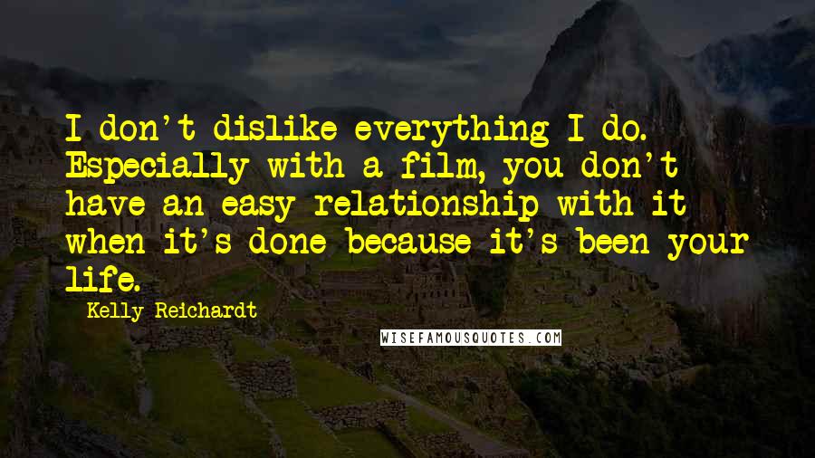 Kelly Reichardt quotes: I don't dislike everything I do. Especially with a film, you don't have an easy relationship with it when it's done because it's been your life. Kelly Reichardt quotes: I don't dislike everything I do. Especially with a film, you don't have an easy relationship with it when it's done because it's been your life.