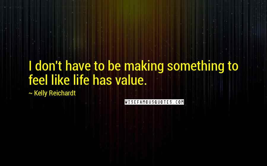 Kelly Reichardt quotes: I don't have to be making something to feel like life has value.