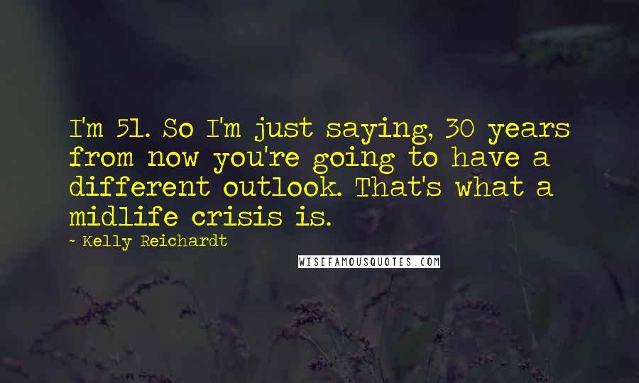Kelly Reichardt quotes: I'm 51. So I'm just saying, 30 years from now you're going to have a different outlook. That's what a midlife crisis is. Kelly Reichardt quotes: I'm 51. So I'm just saying, 30 years from now you're going to have a different outlook. That's what a midlife crisis is.
