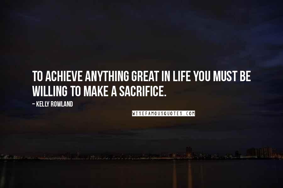 Kelly Rowland quotes: To achieve anything great in life you must be willing to make a sacrifice.