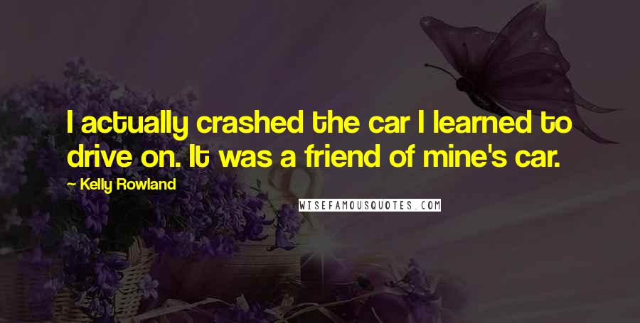 Kelly Rowland quotes: I actually crashed the car I learned to drive on. It was a friend of mine's car.