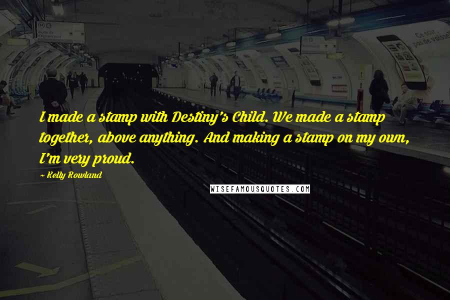 Kelly Rowland quotes: I made a stamp with Destiny's Child. We made a stamp together, above anything. And making a stamp on my own, I'm very proud.