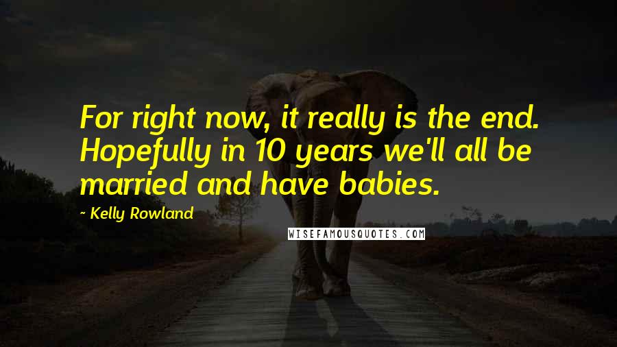 Kelly Rowland quotes: For right now, it really is the end. Hopefully in 10 years we'll all be married and have babies.