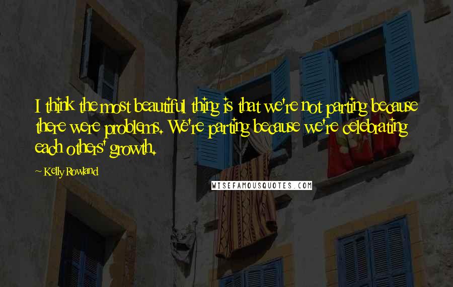 Kelly Rowland quotes: I think the most beautiful thing is that we're not parting because there were problems. We're parting because we're celebrating each others' growth.