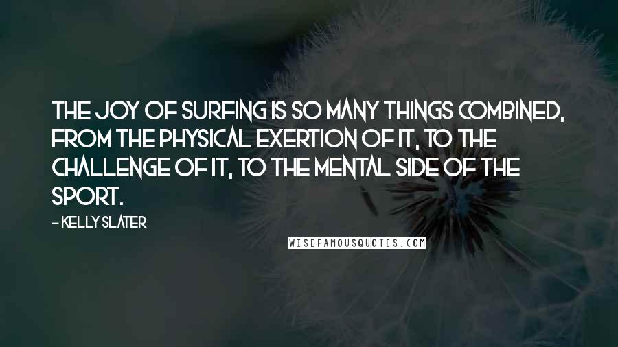 Kelly Slater quotes: The joy of surfing is so many things combined, from the physical exertion of it, to the challenge of it, to the mental side of the sport.