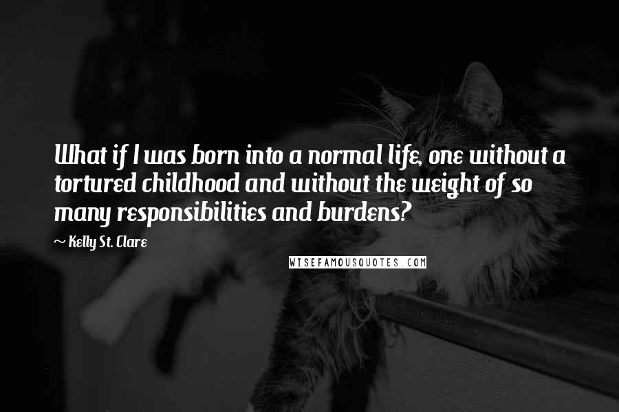 Kelly St. Clare quotes: What if I was born into a normal life, one without a tortured childhood and without the weight of so many responsibilities and burdens?