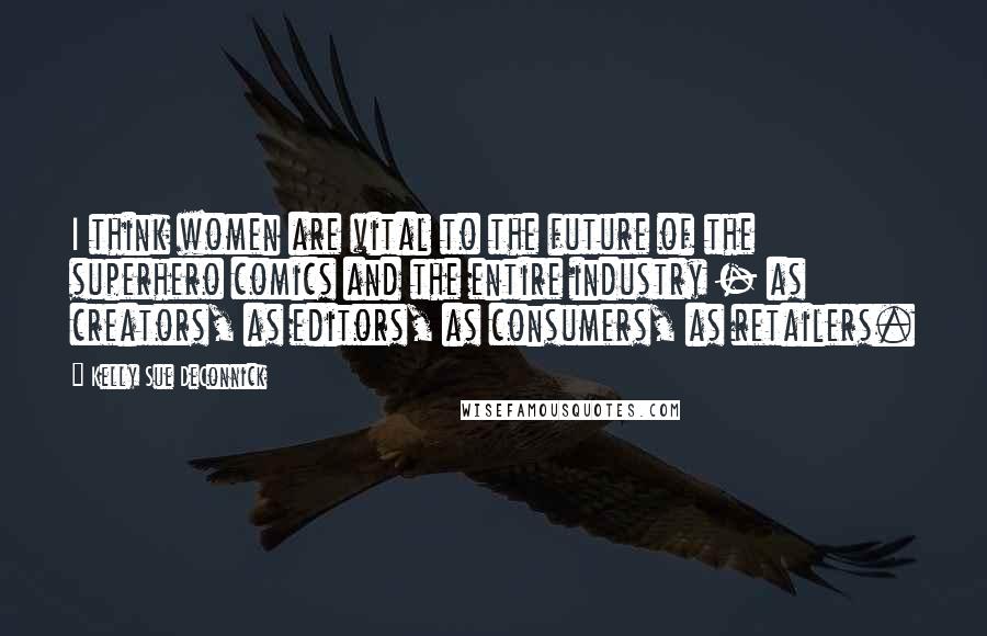 Kelly Sue DeConnick quotes: I think women are vital to the future of the superhero comics and the entire industry - as creators, as editors, as consumers, as retailers.