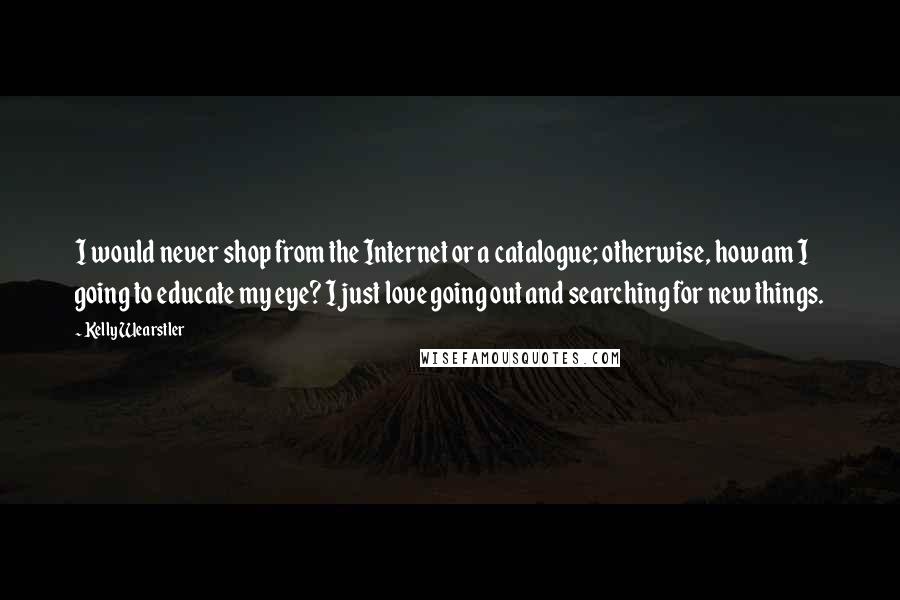 Kelly Wearstler quotes: I would never shop from the Internet or a catalogue; otherwise, how am I going to educate my eye? I just love going out and searching for new things.