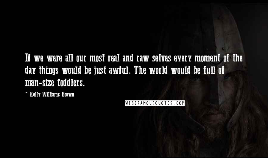 Kelly Williams Brown quotes: If we were all our most real and raw selves every moment of the day things would be just awful. The world would be full of man-size toddlers.