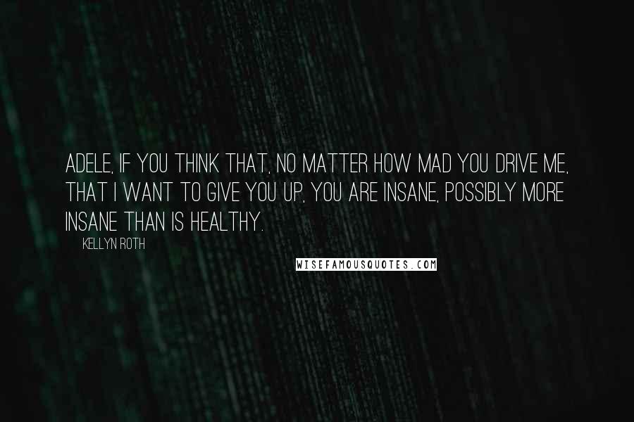 Kellyn Roth quotes: Adele, if you think that, no matter how mad you drive me, that I want to give you up, you are insane, possibly more insane than is healthy.