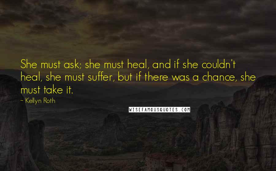 Kellyn Roth quotes: She must ask; she must heal, and if she couldn't heal, she must suffer, but if there was a chance, she must take it.