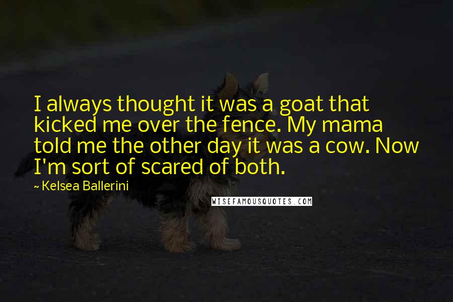 Kelsea Ballerini quotes: I always thought it was a goat that kicked me over the fence. My mama told me the other day it was a cow. Now I'm sort of scared of Kelsea Ballerini quotes: I always thought it was a goat that kicked me over the fence. My mama told me the other day it was a cow. Now I'm sort of scared of