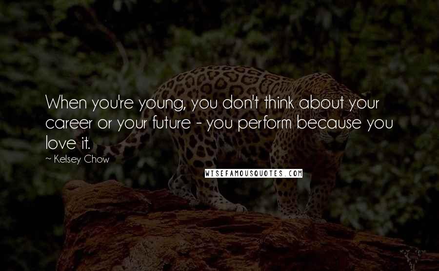 Kelsey Chow quotes: When you're young, you don't think about your career or your future - you perform because you love it.