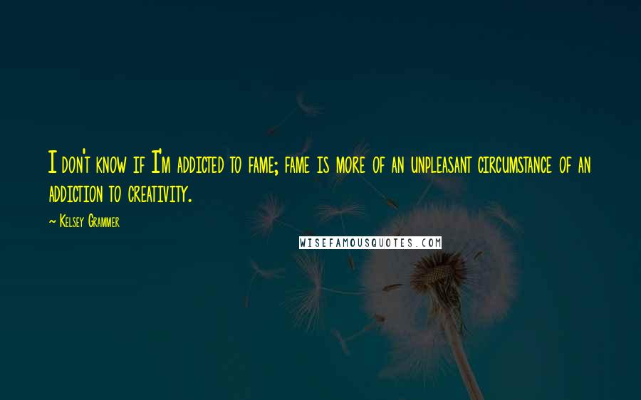 Kelsey Grammer quotes: I don't know if I'm addicted to fame; fame is more of an unpleasant circumstance of an addiction to creativity.