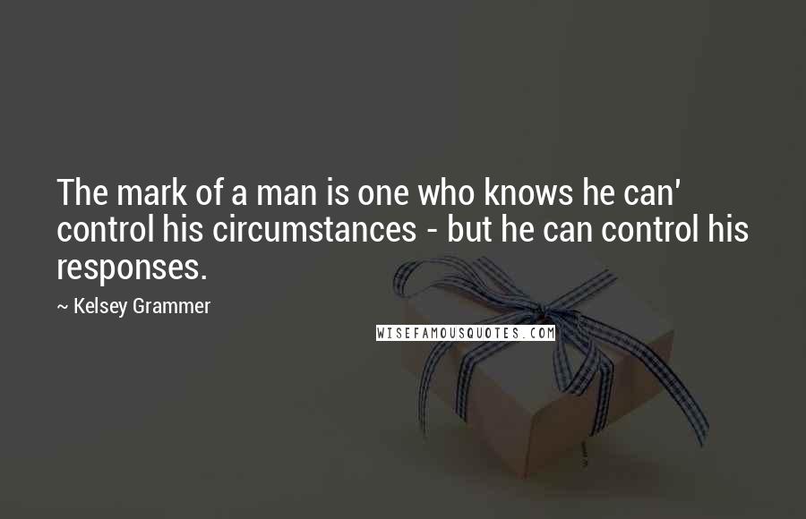 Kelsey Grammer quotes: The mark of a man is one who knows he can' control his circumstances - but he can control his responses.