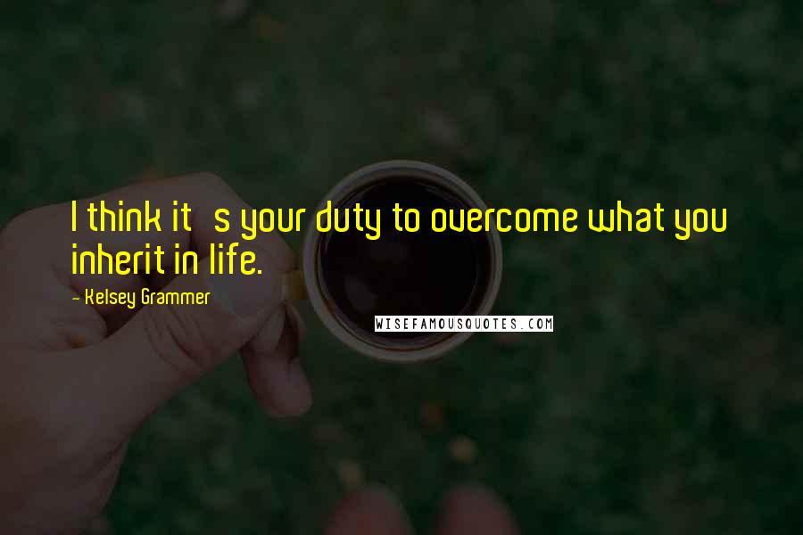 Kelsey Grammer quotes: I think it's your duty to overcome what you inherit in life.