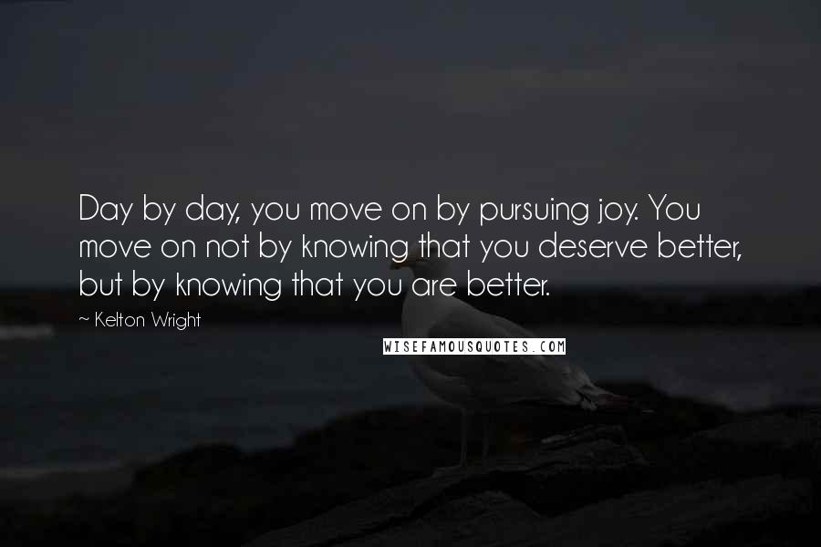 Kelton Wright quotes: Day by day, you move on by pursuing joy. You move on not by knowing that you deserve better, but by knowing that you are better. Kelton Wright quotes: Day by day, you move on by pursuing joy. You move on not by knowing that you deserve better, but by knowing that you are better.