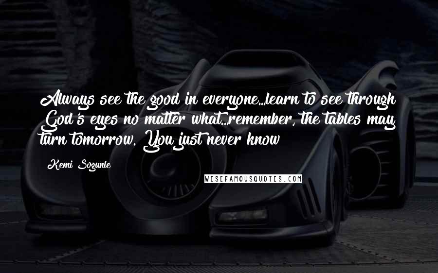 Kemi Sogunle quotes: Always see the good in everyone...learn to see through God's eyes no matter what...remember, the tables may turn tomorrow. You just never know!