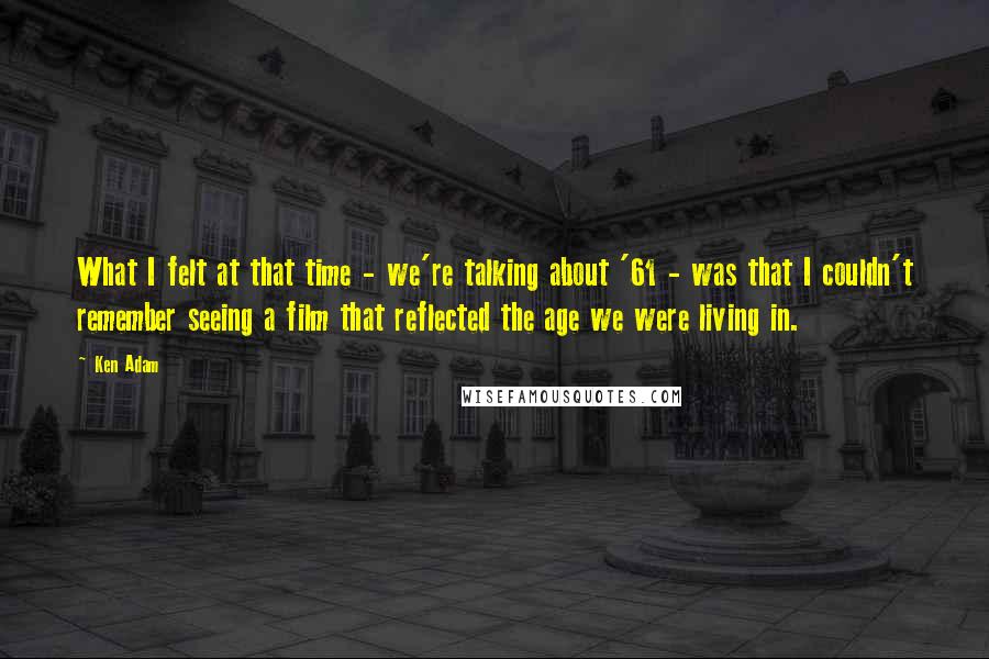 Ken Adam quotes: What I felt at that time - we're talking about '61 - was that I couldn't remember seeing a film that reflected the age we were living in. Ken Adam quotes: What I felt at that time - we're talking about '61 - was that I couldn't remember seeing a film that reflected the age we were living in.