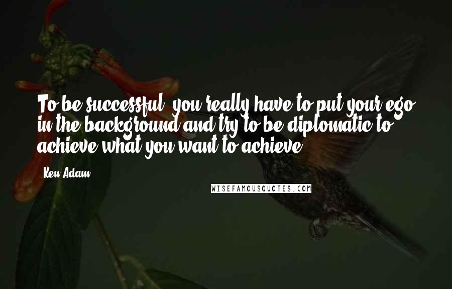 Ken Adam quotes: To be successful, you really have to put your ego in the background and try to be diplomatic to achieve what you want to achieve. Ken Adam quotes: To be successful, you really have to put your ego in the background and try to be diplomatic to achieve what you want to achieve.