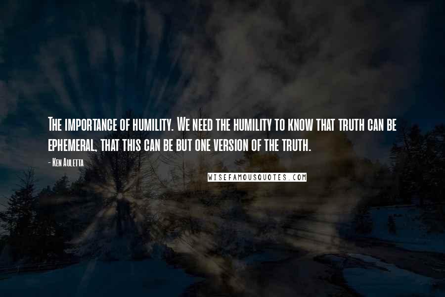 Ken Auletta quotes: The importance of humility. We need the humility to know that truth can be ephemeral, that this can be but one version of the truth.