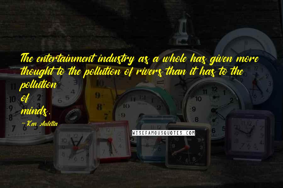 Ken Auletta quotes: The entertainment industry as a whole has given more thought to the pollution of rivers than it has to the pollution of minds. Ken Auletta quotes: The entertainment industry as a whole has given more thought to the pollution of rivers than it has to the pollution of minds.