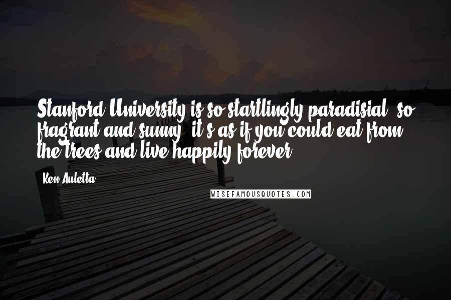 Ken Auletta quotes: Stanford University is so startlingly paradisial, so fragrant and sunny, it's as if you could eat from the trees and live happily forever.