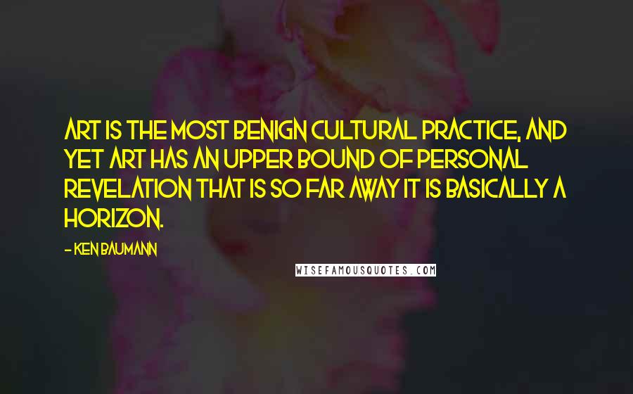 Ken Baumann quotes: Art is the most benign cultural practice, and yet art has an upper bound of personal revelation that is so far away it is basically a horizon.