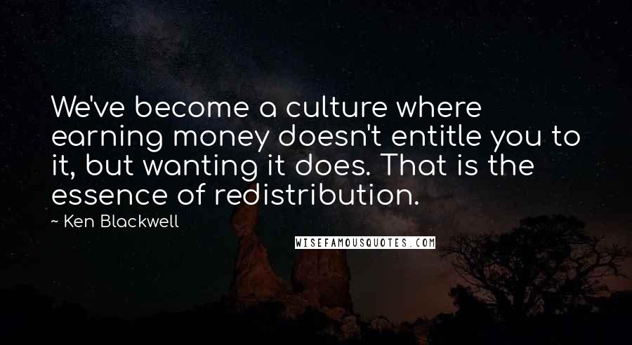 Ken Blackwell quotes: We've become a culture where earning money doesn't entitle you to it, but wanting it does. That is the essence of redistribution.