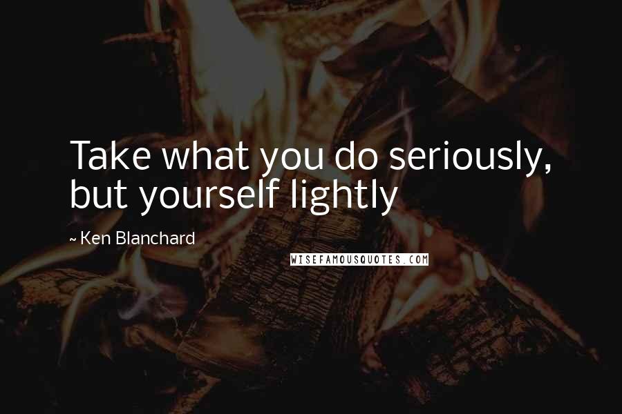 Ken Blanchard quotes: Take what you do seriously, but yourself lightly