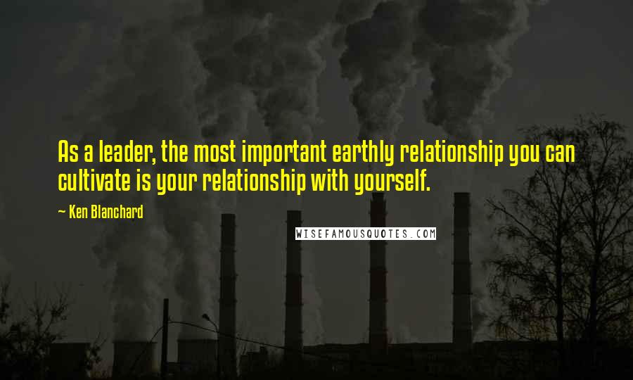 Ken Blanchard quotes: As a leader, the most important earthly relationship you can cultivate is your relationship with yourself.