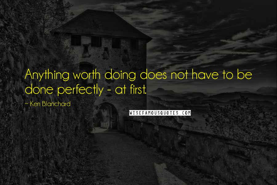 Ken Blanchard quotes: Anything worth doing does not have to be done perfectly - at first.