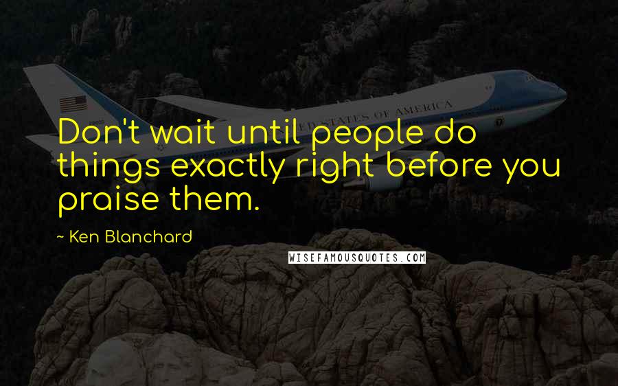 Ken Blanchard quotes: Don't wait until people do things exactly right before you praise them.