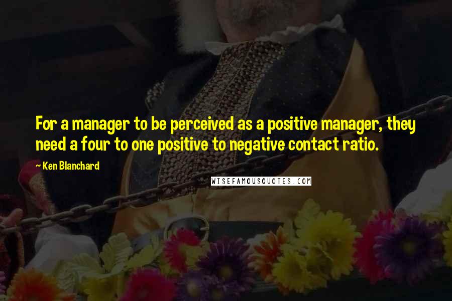 Ken Blanchard quotes: For a manager to be perceived as a positive manager, they need a four to one positive to negative contact ratio.
