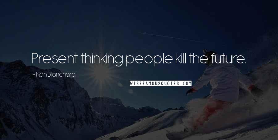 Ken Blanchard quotes: Present thinking people kill the future.
