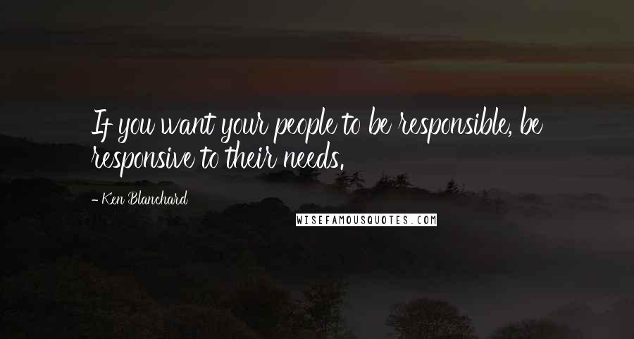 Ken Blanchard quotes: If you want your people to be responsible, be responsive to their needs.