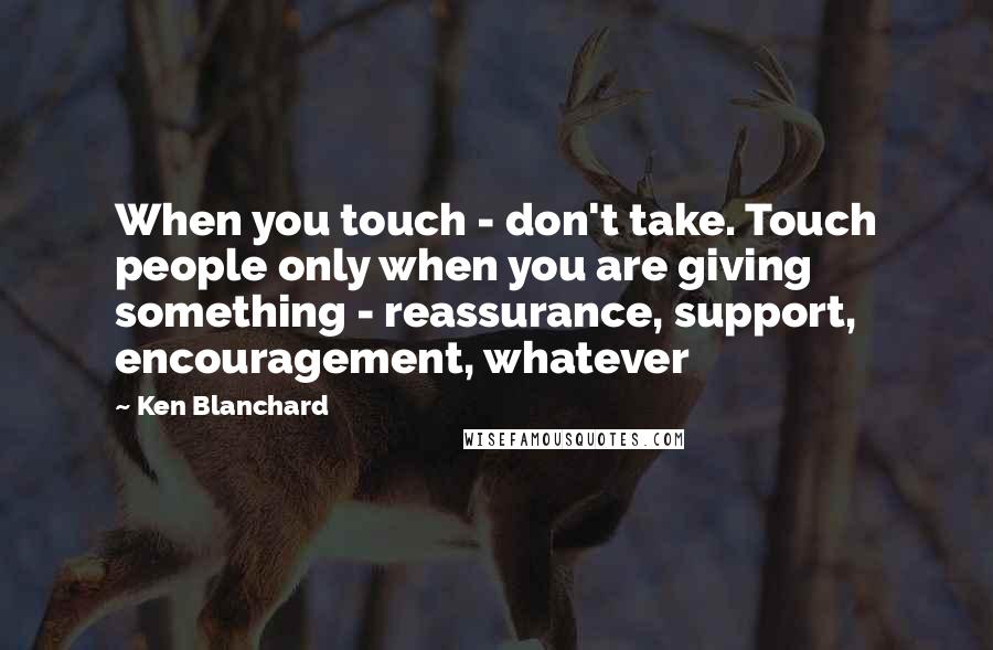 Ken Blanchard quotes: When you touch - don't take. Touch people only when you are giving something - reassurance, support, encouragement, whatever
