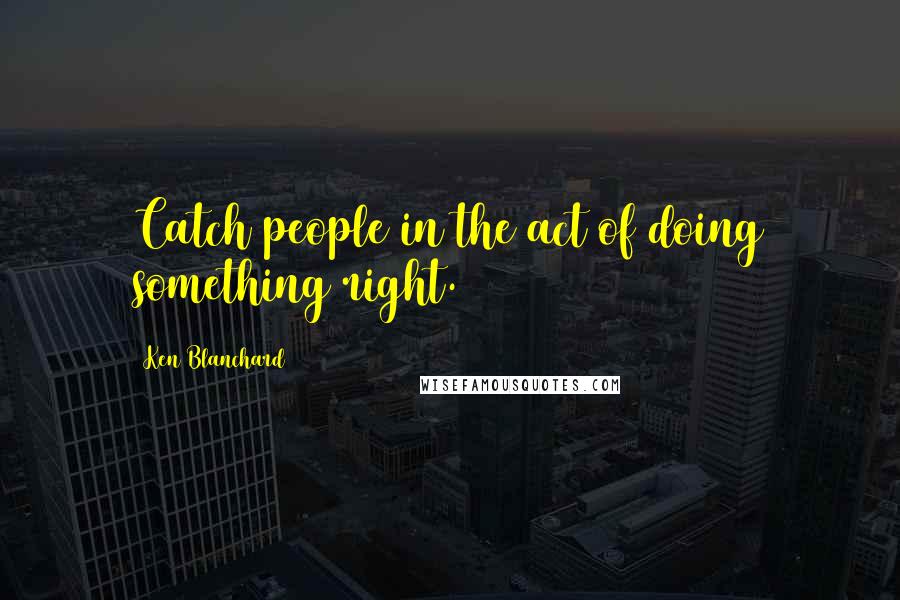 Ken Blanchard quotes: Catch people in the act of doing something right.