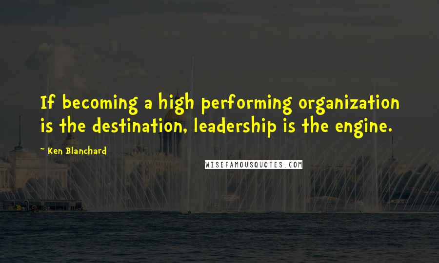 Ken Blanchard quotes: If becoming a high performing organization is the destination, leadership is the engine.