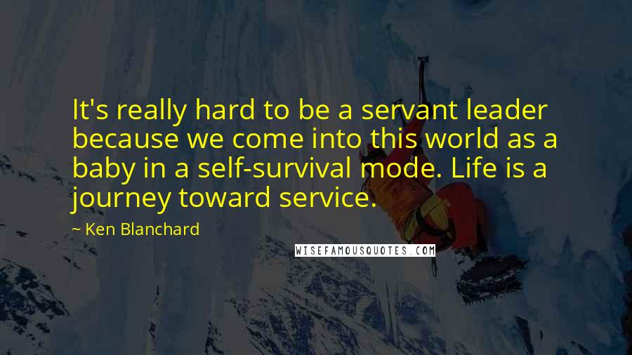 Ken Blanchard quotes: It's really hard to be a servant leader because we come into this world as a baby in a self-survival mode. Life is a journey toward service.