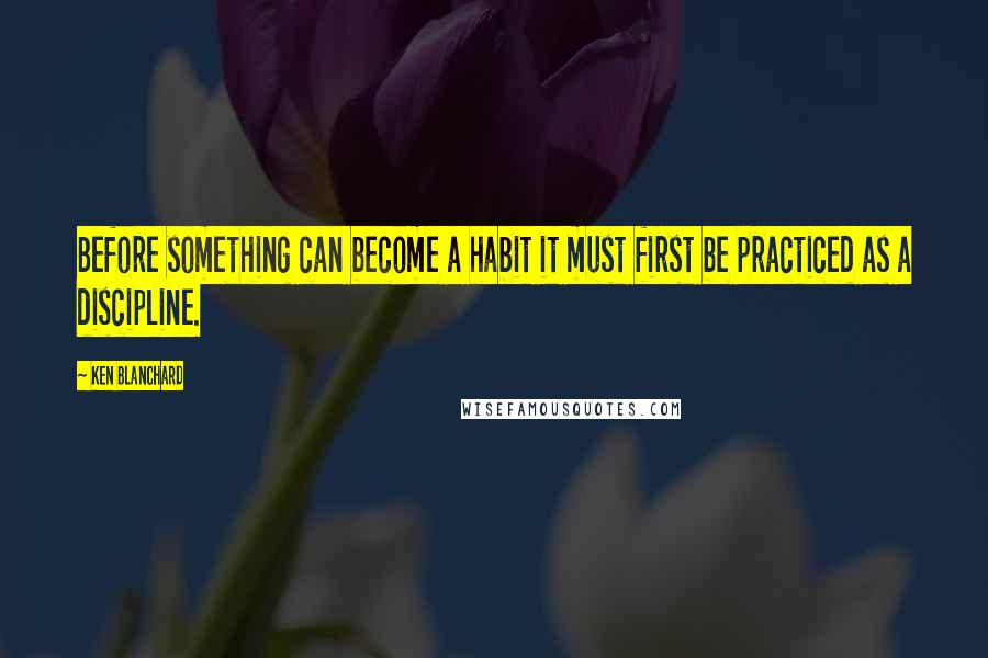 Ken Blanchard quotes: Before something can become a habit it must first be practiced as a discipline.