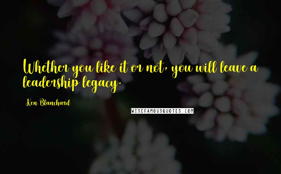 Ken Blanchard quotes: Whether you like it or not, you will leave a leadership legacy.