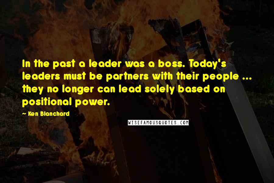 Ken Blanchard quotes: In the past a leader was a boss. Today's leaders must be partners with their people ... they no longer can lead solely based on positional power.