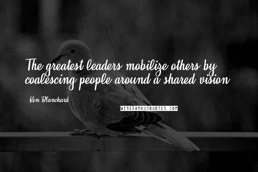 Ken Blanchard quotes: The greatest leaders mobilize others by coalescing people around a shared vision.
