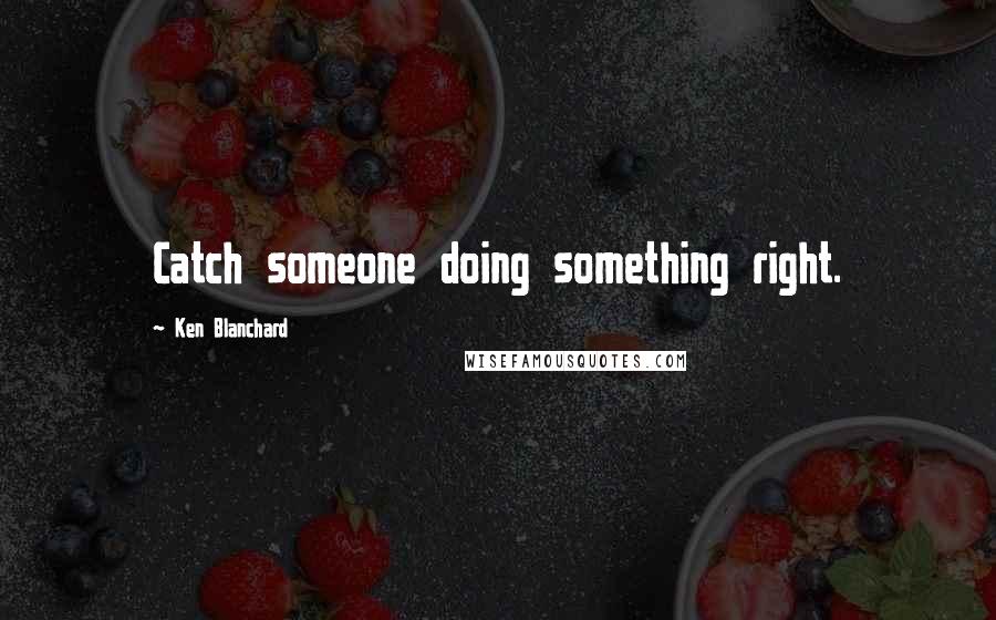 Ken Blanchard quotes: Catch someone doing something right.